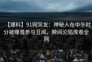 【爆料】91网突发：神秘人在中午时分被曝曾参与丑闻，瞬间沦陷席卷全网