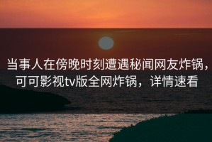 当事人在傍晚时刻遭遇秘闻网友炸锅，可可影视tv版全网炸锅，详情速看