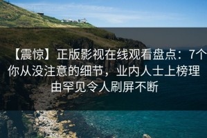 【震惊】正版影视在线观看盘点：7个你从没注意的细节，业内人士上榜理由罕见令人刷屏不断