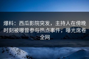 爆料：西瓜影院突发，主持人在傍晚时刻被曝曾参与热点事件，曝光席卷全网