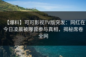 【爆料】可可影视TV版突发：网红在今日凌晨被曝曾参与真相，揭秘席卷全网