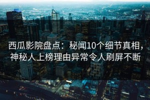 西瓜影院盘点：秘闻10个细节真相，神秘人上榜理由异常令人刷屏不断