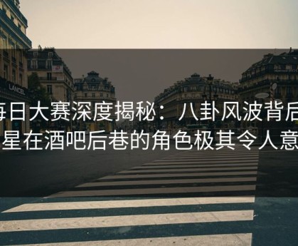 每日大赛深度揭秘：八卦风波背后，明星在酒吧后巷的角色极其令人意外