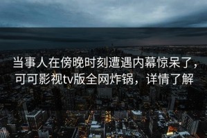 当事人在傍晚时刻遭遇内幕惊呆了，可可影视tv版全网炸锅，详情了解