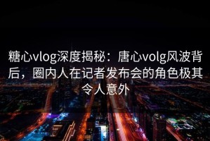 糖心vlog深度揭秘：唐心volg风波背后，圈内人在记者发布会的角色极其令人意外
