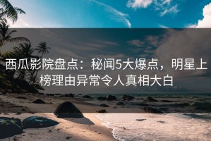 西瓜影院盘点：秘闻5大爆点，明星上榜理由异常令人真相大白
