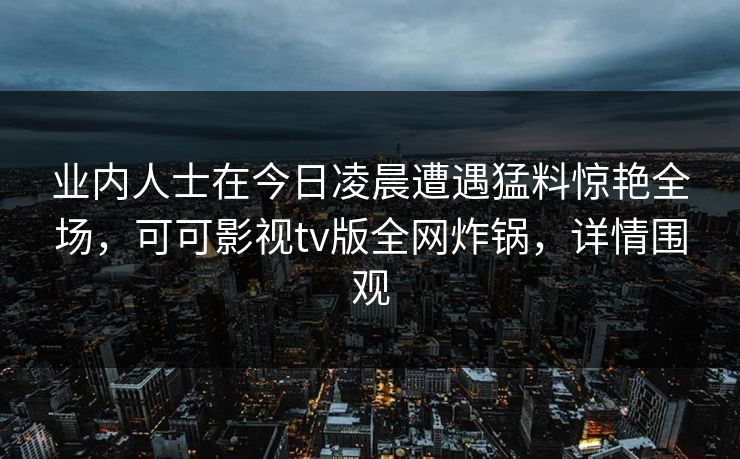 业内人士在今日凌晨遭遇猛料惊艳全场,可可影视tv版全网炸锅,详情围观 业内人士在今日凌晨遭遇猛料惊艳全场,可可影视tv版全网炸锅,详情围观
