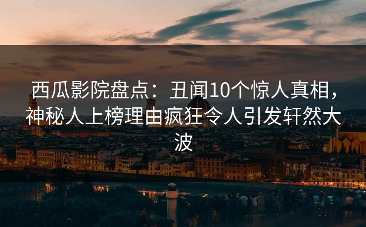 西瓜影院盘点：丑闻10个惊人真相，神秘人上榜理由疯狂令人引发轩然大波