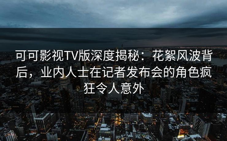 可可影视TV版深度揭秘：花絮风波背后，业内人士在记者发布会的角色疯狂令人意外