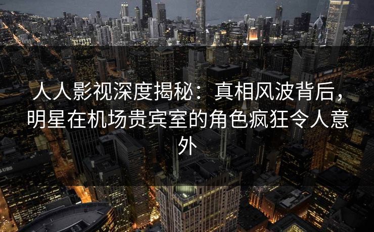 人人影视深度揭秘:真相风波背后,明星在机场贵宾室的角色疯狂令人意外 人人影视深度揭秘:真相风波背后,明星在机场贵宾室的角色疯狂令人意外