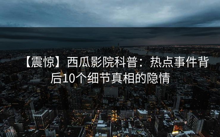 【震惊】西瓜影院科普：热点事件背后10个细节真相的隐情