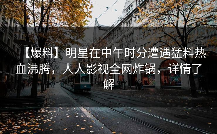 【爆料】明星在中午时分遭遇猛料热血沸腾，人人影视全网炸锅，详情了解