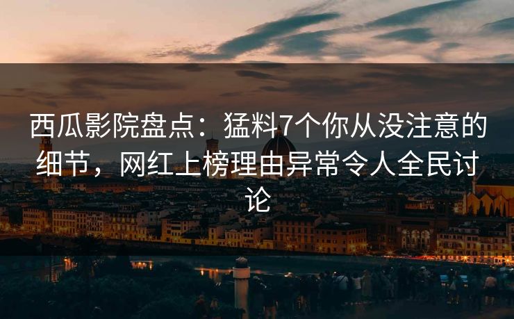 西瓜影院盘点：猛料7个你从没注意的细节，网红上榜理由异常令人全民讨论