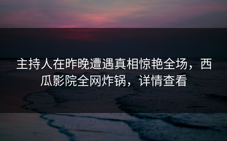 主持人在昨晚遭遇真相惊艳全场，西瓜影院全网炸锅，详情查看