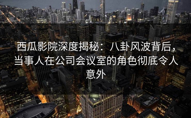 西瓜影院深度揭秘：八卦风波背后，当事人在公司会议室的角色彻底令人意外