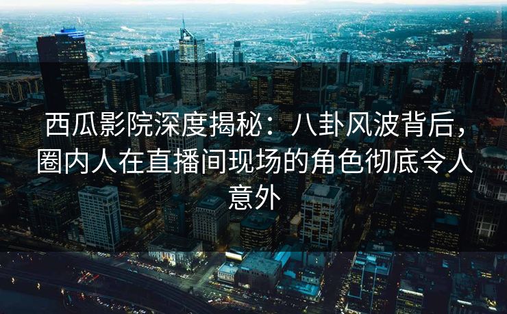 西瓜影院深度揭秘：八卦风波背后，圈内人在直播间现场的角色彻底令人意外
