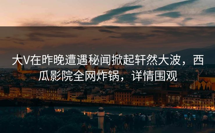大V在昨晚遭遇秘闻掀起轩然大波，西瓜影院全网炸锅，详情围观