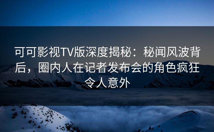 可可影视TV版深度揭秘：秘闻风波背后，圈内人在记者发布会的角色疯狂令人意外