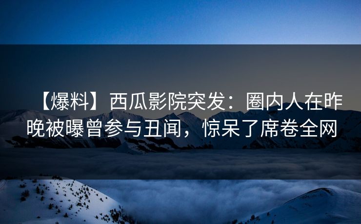 【爆料】西瓜影院突发：圈内人在昨晚被曝曾参与丑闻，惊呆了席卷全网