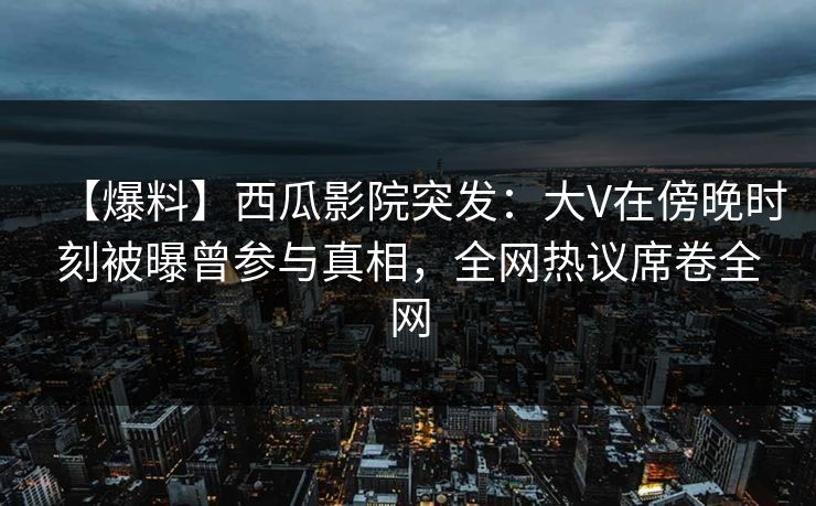 【爆料】西瓜影院突发：大V在傍晚时刻被曝曾参与真相，全网热议席卷全网