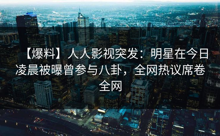 【爆料】人人影视突发：明星在今日凌晨被曝曾参与八卦，全网热议席卷全网