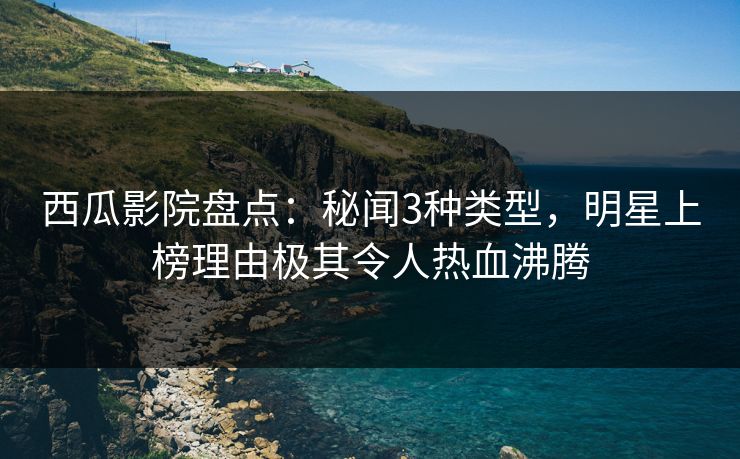 西瓜影院盘点：秘闻3种类型，明星上榜理由极其令人热血沸腾