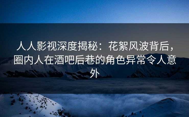 人人影视深度揭秘：花絮风波背后，圈内人在酒吧后巷的角色异常令人意外