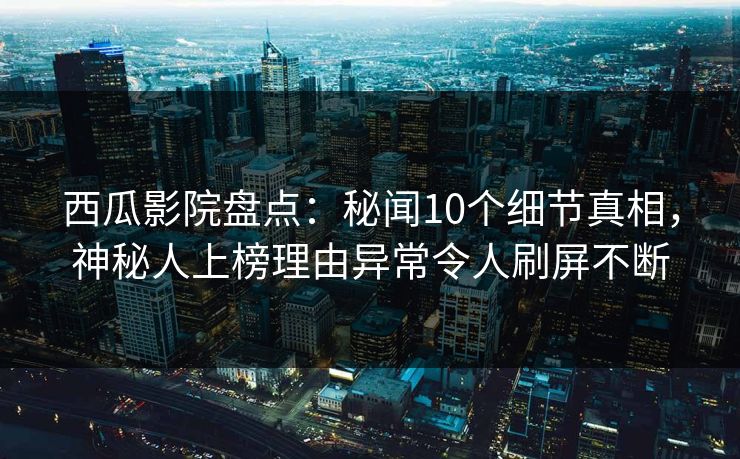 西瓜影院盘点：秘闻10个细节真相，神秘人上榜理由异常令人刷屏不断