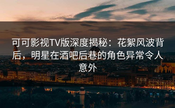 可可影视TV版深度揭秘：花絮风波背后，明星在酒吧后巷的角色异常令人意外
