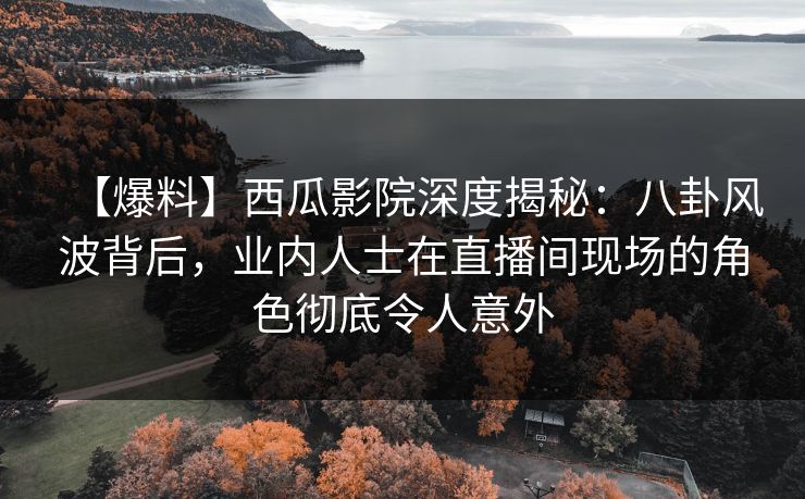 【爆料】西瓜影院深度揭秘：八卦风波背后，业内人士在直播间现场的角色彻底令人意外