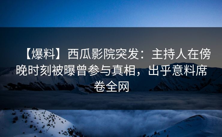 【爆料】西瓜影院突发：主持人在傍晚时刻被曝曾参与真相，出乎意料席卷全网