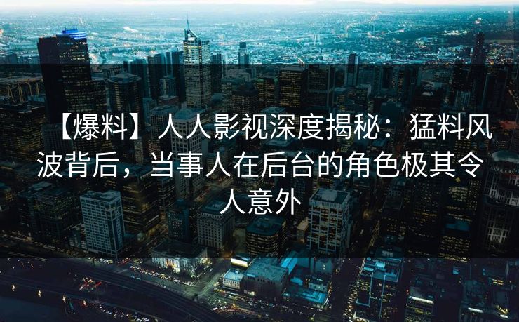 【爆料】人人影视深度揭秘：猛料风波背后，当事人在后台的角色极其令人意外