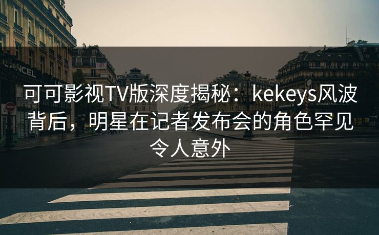 可可影视TV版深度揭秘：kekeys风波背后，明星在记者发布会的角色罕见令人意外