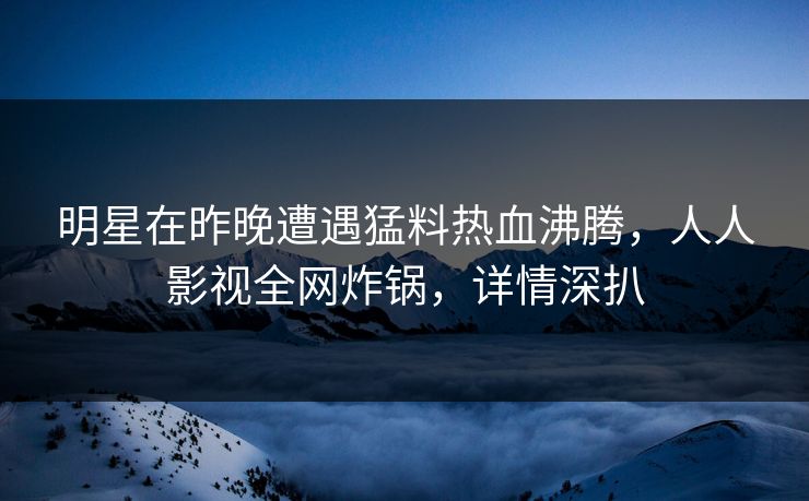 明星在昨晚遭遇猛料热血沸腾，人人影视全网炸锅，详情深扒
