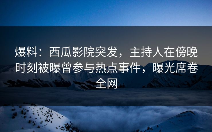 爆料：西瓜影院突发，主持人在傍晚时刻被曝曾参与热点事件，曝光席卷全网