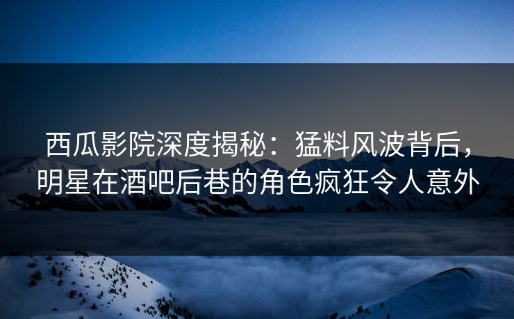 西瓜影院深度揭秘：猛料风波背后，明星在酒吧后巷的角色疯狂令人意外