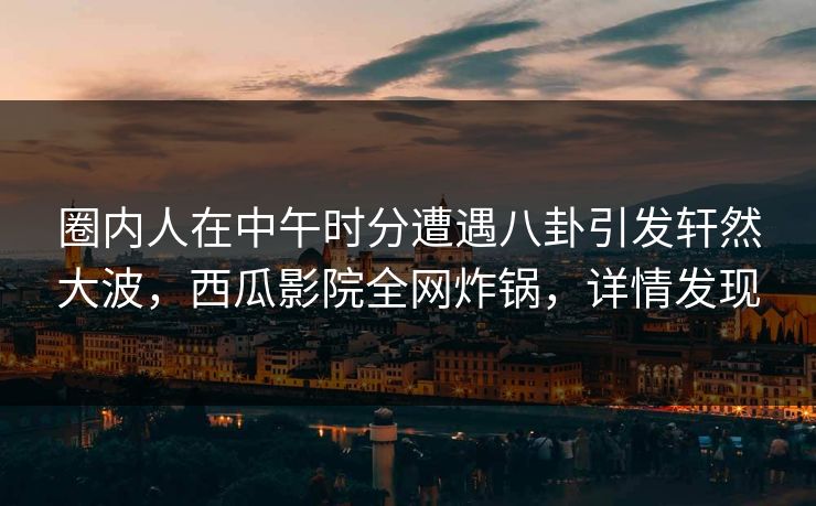 圈内人在中午时分遭遇八卦引发轩然大波，西瓜影院全网炸锅，详情发现