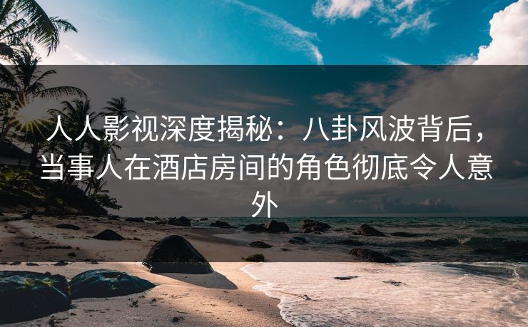 人人影视深度揭秘：八卦风波背后，当事人在酒店房间的角色彻底令人意外