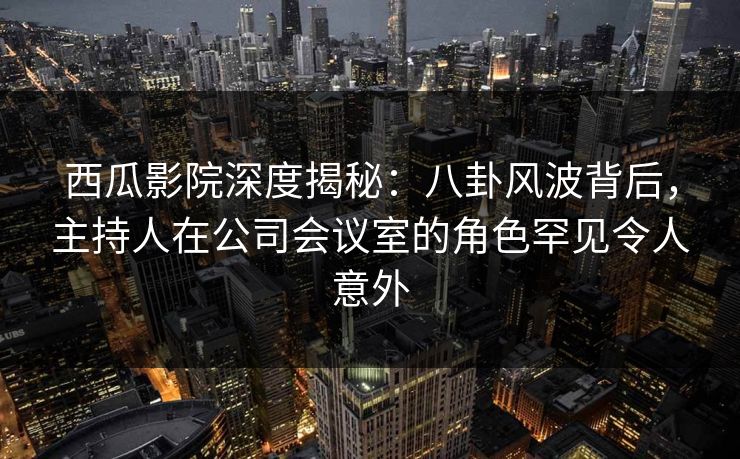 西瓜影院深度揭秘：八卦风波背后，主持人在公司会议室的角色罕见令人意外