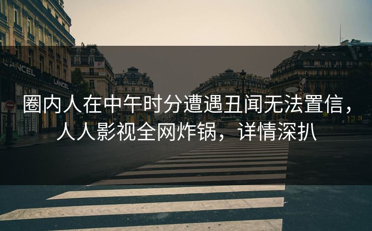 圈内人在中午时分遭遇丑闻无法置信，人人影视全网炸锅，详情深扒