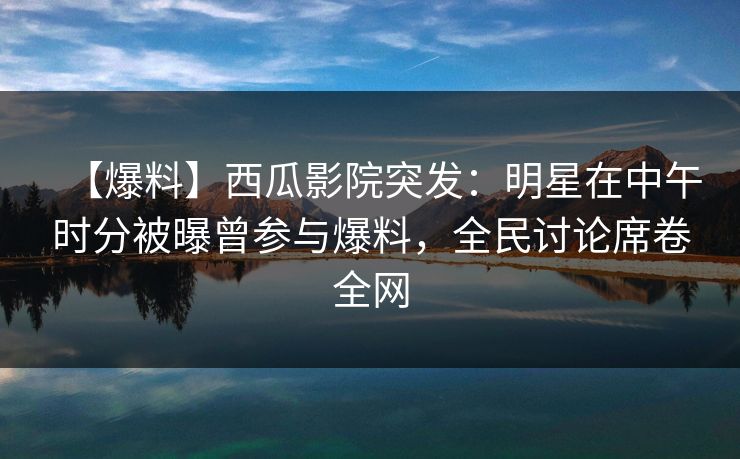 【爆料】西瓜影院突发：明星在中午时分被曝曾参与爆料，全民讨论席卷全网