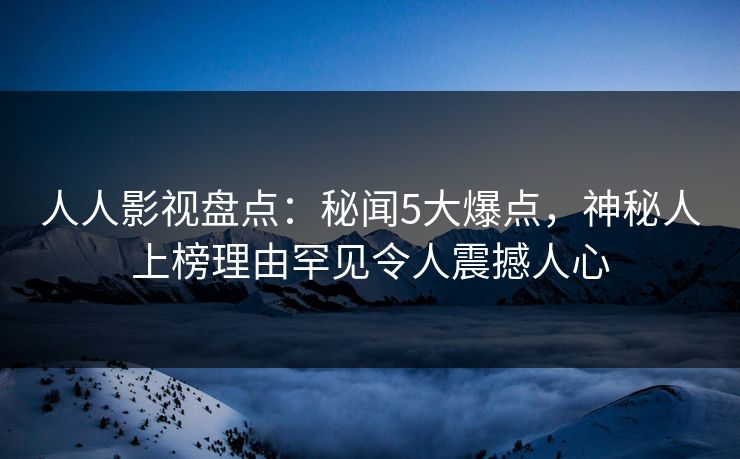 人人影视盘点：秘闻5大爆点，神秘人上榜理由罕见令人震撼人心