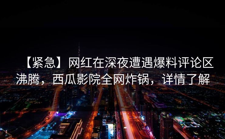 【紧急】网红在深夜遭遇爆料评论区沸腾，西瓜影院全网炸锅，详情了解