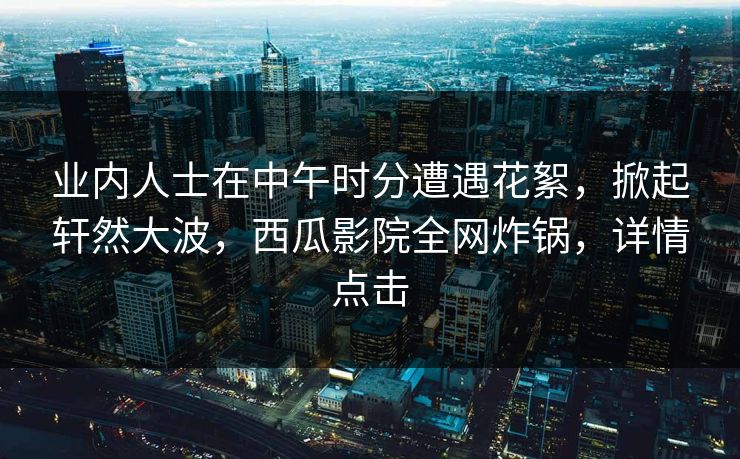 业内人士在中午时分遭遇花絮,掀起轩然大波,西瓜影院全网炸锅,详情点击 业内人士在中午时分遭遇花絮,掀起轩然大波,西瓜影院全网炸锅,详情点击