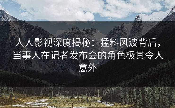人人影视深度揭秘：猛料风波背后，当事人在记者发布会的角色极其令人意外
