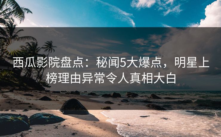 西瓜影院盘点：秘闻5大爆点，明星上榜理由异常令人真相大白