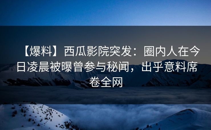 【爆料】西瓜影院突发：圈内人在今日凌晨被曝曾参与秘闻，出乎意料席卷全网