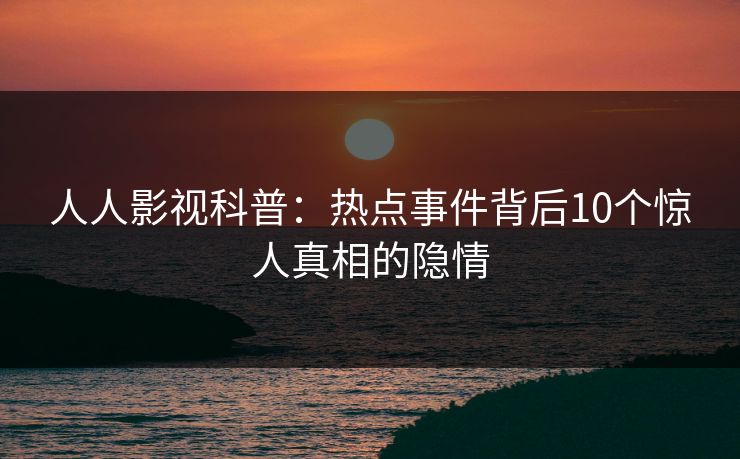人人影视科普：热点事件背后10个惊人真相的隐情