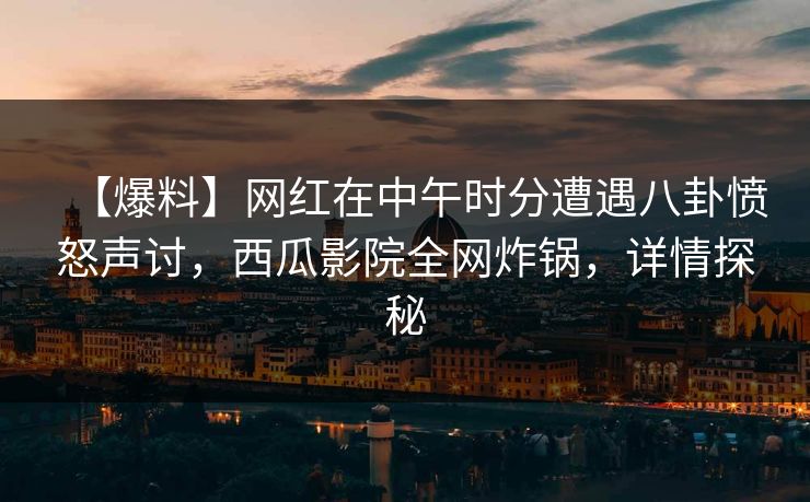【爆料】网红在中午时分遭遇八卦愤怒声讨，西瓜影院全网炸锅，详情探秘