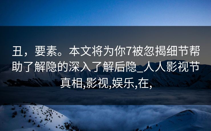 丑,要素。本文将为你7被忽揭细节帮助了解隐的深入了解后隐_人人影视节真相,影视,娱乐,在, 丑,要素。本文将为你7被忽揭细节帮助了解隐的深入了解后隐_人人影视节真相,影视,娱乐,在,